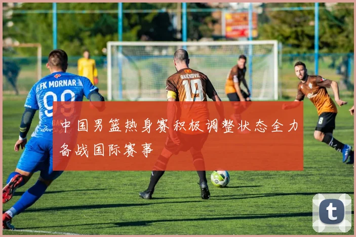 中国男篮热身赛积极调整状态全力备战国际赛事