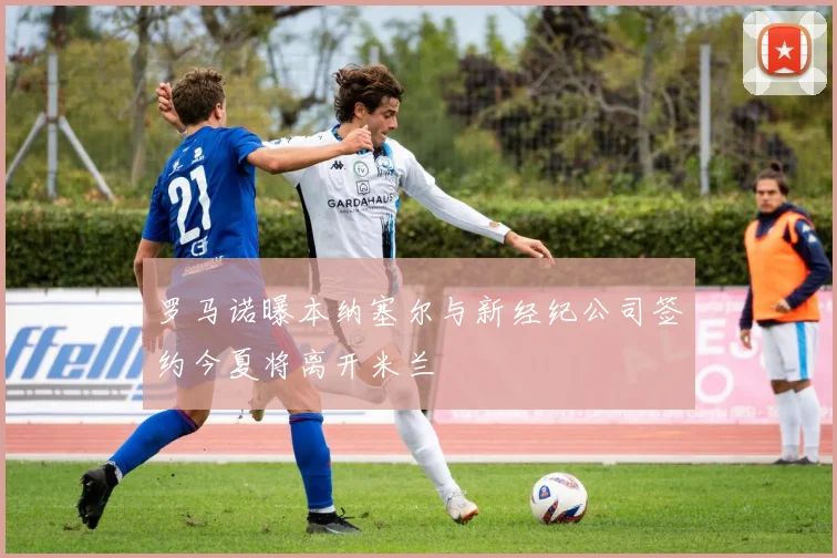 罗马诺曝本纳塞尔与新经纪公司签约今夏将离开米兰