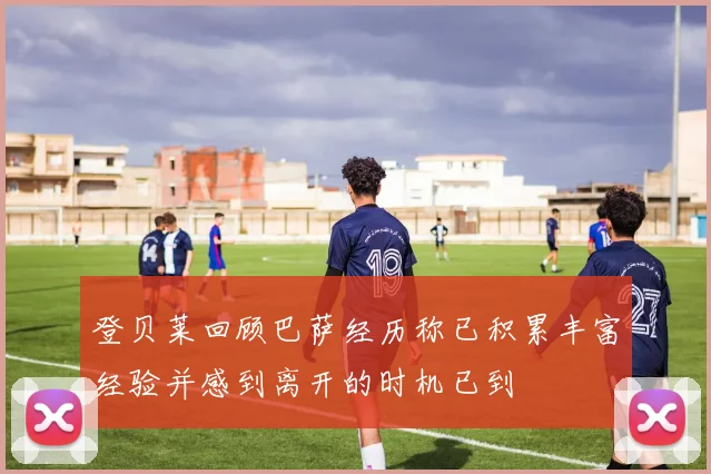 登贝莱回顾巴萨经历称已积累丰富经验并感到离开的时机已到