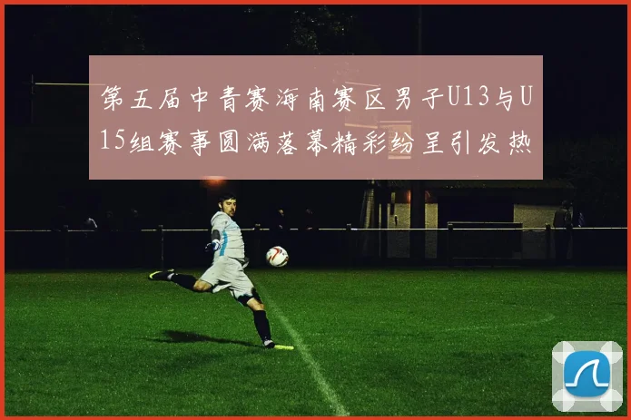 第五届中青赛海南赛区男子U13与U15组赛事圆满落幕精彩纷呈引发热烈反响