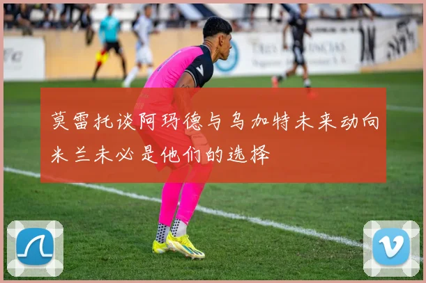 莫雷托谈阿玛德与乌加特未来动向米兰未必是他们的选择