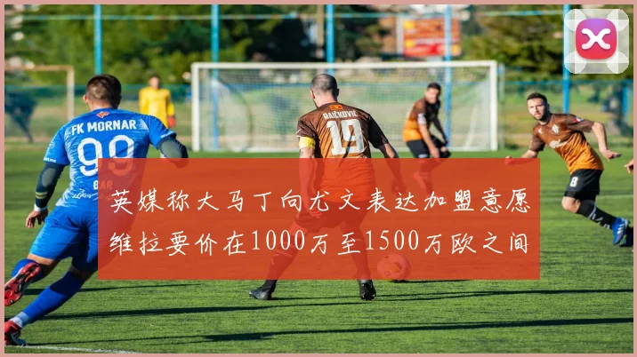 英媒称大马丁向尤文表达加盟意愿维拉要价在1000万至1500万欧之间