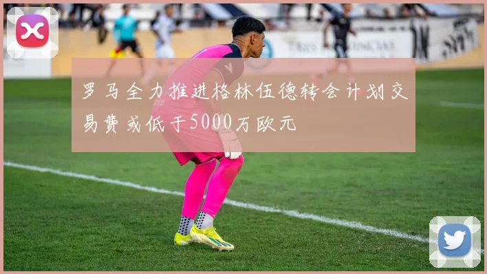罗马全力推进格林伍德转会计划交易费或低于5000万欧元