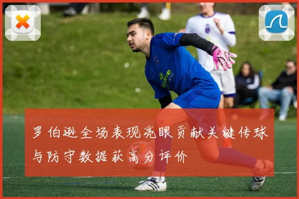罗伯逊全场表现亮眼贡献关键传球与防守数据获高分评价