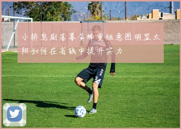 小桥皂剧落幕黄蜂重组意图明显太阳如何在省钱中提升实力