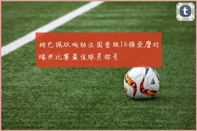 姆巴佩双响助法国晋级16强荣膺对瑞典比赛最佳球员称号