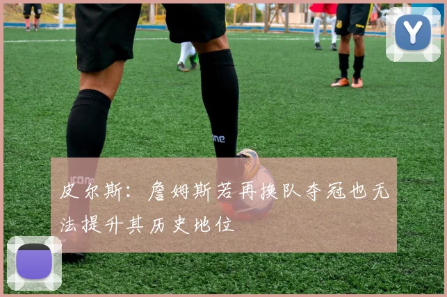 皮尔斯：詹姆斯若再换队夺冠也无法提升其历史地位