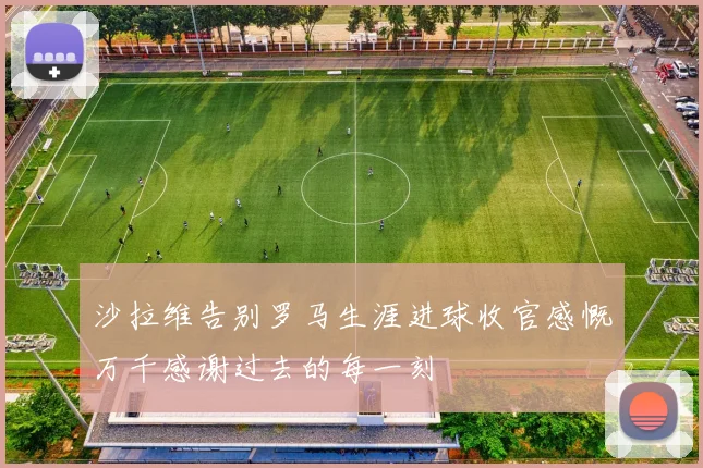 沙拉维告别罗马生涯进球收官感慨万千感谢过去的每一刻