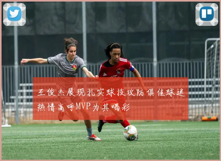 王俊杰展现扎实球技攻防俱佳球迷热情高呼MVP为其喝彩