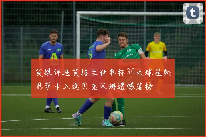 英媒评选英格兰世界杯30大球星凯恩萨卡入选贝克汉姆遗憾落榜