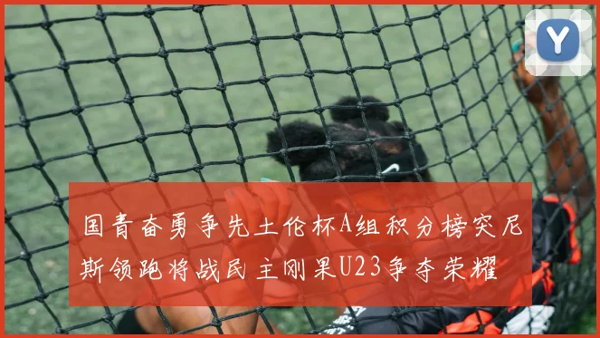 国青奋勇争先土伦杯A组积分榜突尼斯领跑将战民主刚果U23争夺荣耀